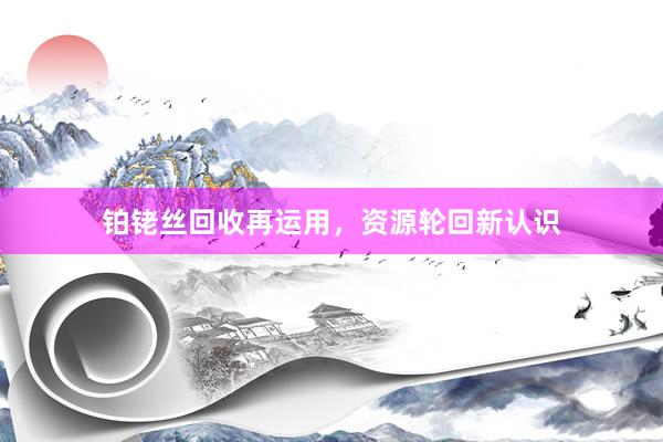 铂铑丝回收再运用，资源轮回新认识